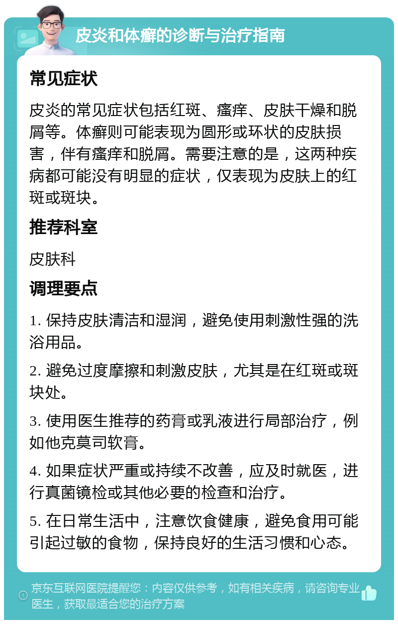 皮炎和体癣的诊断与治疗指南 常见症状 皮炎的常见症状包括红斑、瘙痒、皮肤干燥和脱屑等。体癣则可能表现为圆形或环状的皮肤损害，伴有瘙痒和脱屑。需要注意的是，这两种疾病都可能没有明显的症状，仅表现为皮肤上的红斑或斑块。 推荐科室 皮肤科 调理要点 1. 保持皮肤清洁和湿润，避免使用刺激性强的洗浴用品。 2. 避免过度摩擦和刺激皮肤，尤其是在红斑或斑块处。 3. 使用医生推荐的药膏或乳液进行局部治疗，例如他克莫司软膏。 4. 如果症状严重或持续不改善，应及时就医，进行真菌镜检或其他必要的检查和治疗。 5. 在日常生活中，注意饮食健康，避免食用可能引起过敏的食物，保持良好的生活习惯和心态。