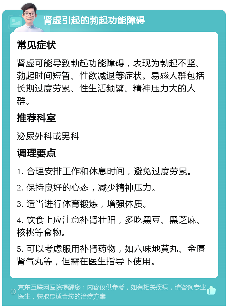 肾虚引起的勃起功能障碍 常见症状 肾虚可能导致勃起功能障碍，表现为勃起不坚、勃起时间短暂、性欲减退等症状。易感人群包括长期过度劳累、性生活频繁、精神压力大的人群。 推荐科室 泌尿外科或男科 调理要点 1. 合理安排工作和休息时间，避免过度劳累。 2. 保持良好的心态，减少精神压力。 3. 适当进行体育锻炼，增强体质。 4. 饮食上应注意补肾壮阳，多吃黑豆、黑芝麻、核桃等食物。 5. 可以考虑服用补肾药物，如六味地黄丸、金匮肾气丸等，但需在医生指导下使用。