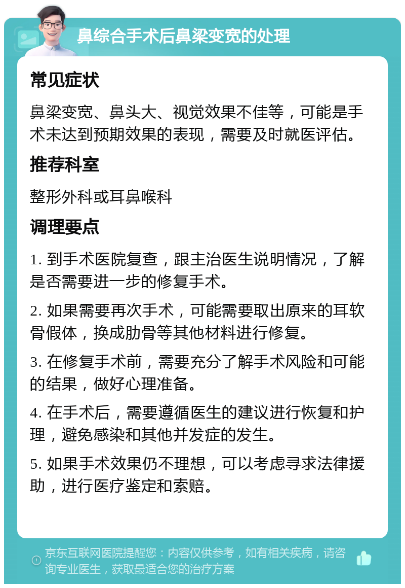 鼻综合手术后鼻梁变宽的处理 常见症状 鼻梁变宽、鼻头大、视觉效果不佳等，可能是手术未达到预期效果的表现，需要及时就医评估。 推荐科室 整形外科或耳鼻喉科 调理要点 1. 到手术医院复查，跟主治医生说明情况，了解是否需要进一步的修复手术。 2. 如果需要再次手术，可能需要取出原来的耳软骨假体，换成肋骨等其他材料进行修复。 3. 在修复手术前，需要充分了解手术风险和可能的结果，做好心理准备。 4. 在手术后，需要遵循医生的建议进行恢复和护理，避免感染和其他并发症的发生。 5. 如果手术效果仍不理想，可以考虑寻求法律援助，进行医疗鉴定和索赔。