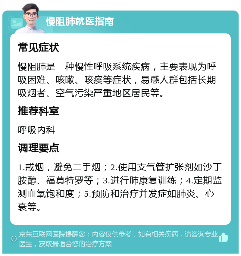 慢阻肺就医指南 常见症状 慢阻肺是一种慢性呼吸系统疾病，主要表现为呼吸困难、咳嗽、咳痰等症状，易感人群包括长期吸烟者、空气污染严重地区居民等。 推荐科室 呼吸内科 调理要点 1.戒烟，避免二手烟；2.使用支气管扩张剂如沙丁胺醇、福莫特罗等；3.进行肺康复训练；4.定期监测血氧饱和度；5.预防和治疗并发症如肺炎、心衰等。