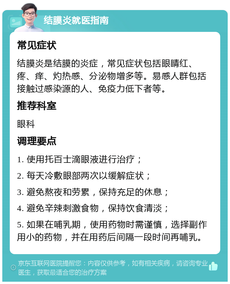 结膜炎就医指南 常见症状 结膜炎是结膜的炎症，常见症状包括眼睛红、疼、痒、灼热感、分泌物增多等。易感人群包括接触过感染源的人、免疫力低下者等。 推荐科室 眼科 调理要点 1. 使用托百士滴眼液进行治疗； 2. 每天冷敷眼部两次以缓解症状； 3. 避免熬夜和劳累，保持充足的休息； 4. 避免辛辣刺激食物，保持饮食清淡； 5. 如果在哺乳期，使用药物时需谨慎，选择副作用小的药物，并在用药后间隔一段时间再哺乳。