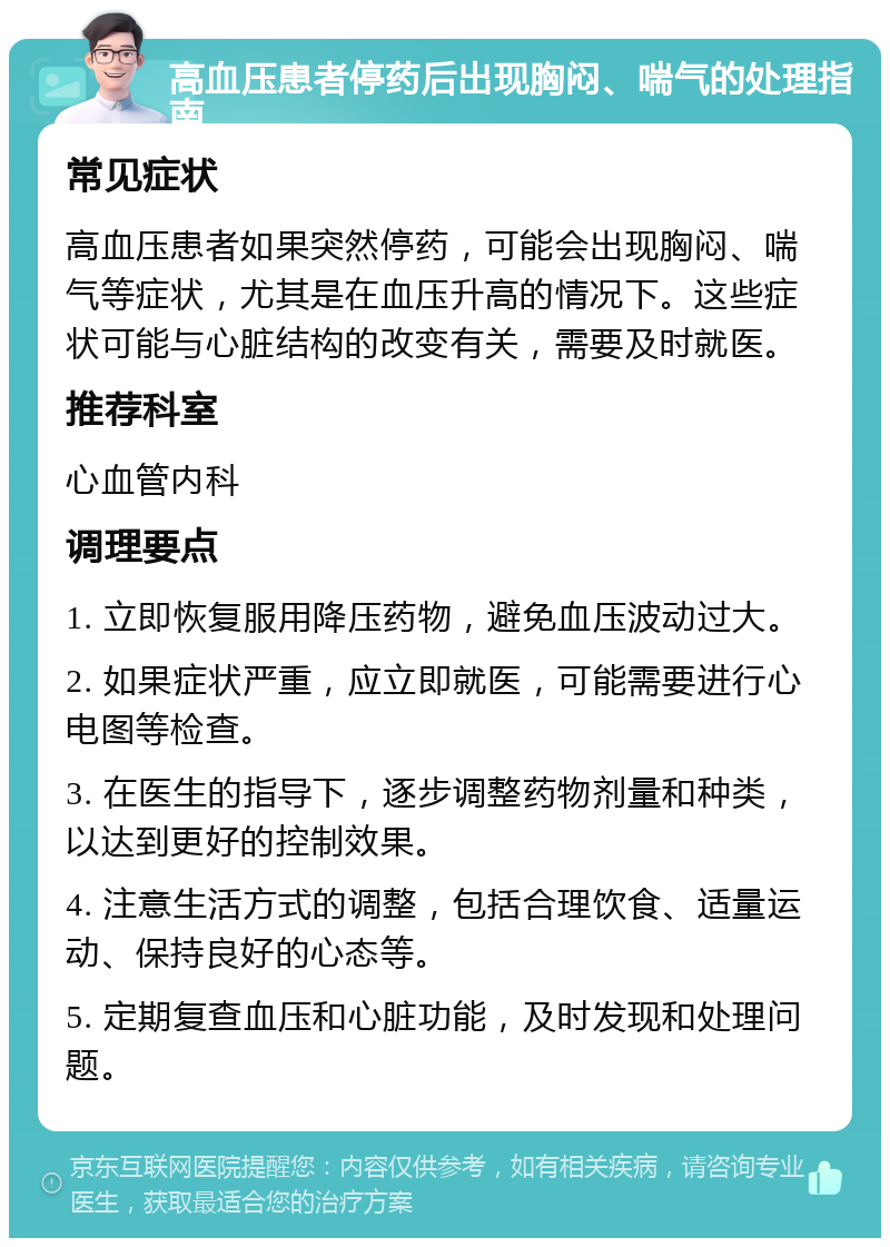 高血压患者停药后出现胸闷、喘气的处理指南 常见症状 高血压患者如果突然停药，可能会出现胸闷、喘气等症状，尤其是在血压升高的情况下。这些症状可能与心脏结构的改变有关，需要及时就医。 推荐科室 心血管内科 调理要点 1. 立即恢复服用降压药物，避免血压波动过大。 2. 如果症状严重，应立即就医，可能需要进行心电图等检查。 3. 在医生的指导下，逐步调整药物剂量和种类，以达到更好的控制效果。 4. 注意生活方式的调整，包括合理饮食、适量运动、保持良好的心态等。 5. 定期复查血压和心脏功能，及时发现和处理问题。