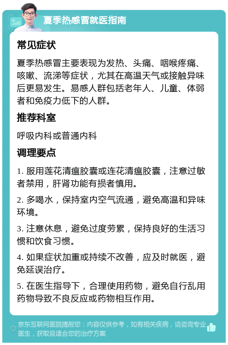 夏季热感冒就医指南 常见症状 夏季热感冒主要表现为发热、头痛、咽喉疼痛、咳嗽、流涕等症状，尤其在高温天气或接触异味后更易发生。易感人群包括老年人、儿童、体弱者和免疫力低下的人群。 推荐科室 呼吸内科或普通内科 调理要点 1. 服用莲花清瘟胶囊或连花清瘟胶囊，注意过敏者禁用，肝肾功能有损者慎用。 2. 多喝水，保持室内空气流通，避免高温和异味环境。 3. 注意休息，避免过度劳累，保持良好的生活习惯和饮食习惯。 4. 如果症状加重或持续不改善，应及时就医，避免延误治疗。 5. 在医生指导下，合理使用药物，避免自行乱用药物导致不良反应或药物相互作用。