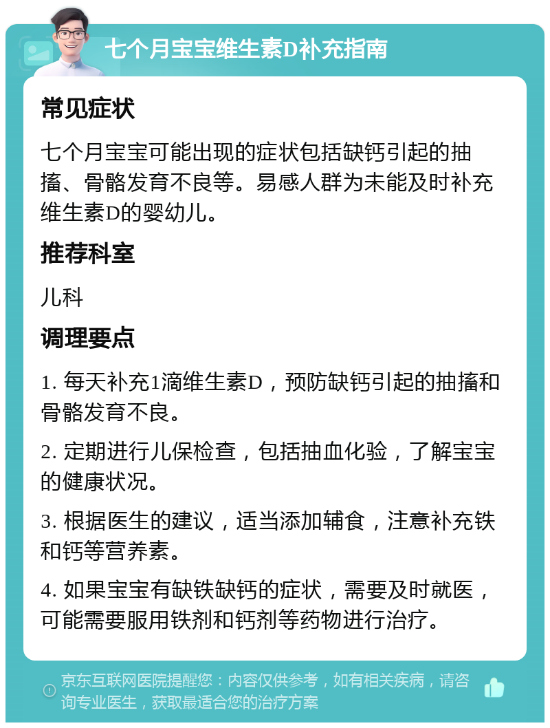 七个月宝宝维生素D补充指南 常见症状 七个月宝宝可能出现的症状包括缺钙引起的抽搐、骨骼发育不良等。易感人群为未能及时补充维生素D的婴幼儿。 推荐科室 儿科 调理要点 1. 每天补充1滴维生素D，预防缺钙引起的抽搐和骨骼发育不良。 2. 定期进行儿保检查，包括抽血化验，了解宝宝的健康状况。 3. 根据医生的建议，适当添加辅食，注意补充铁和钙等营养素。 4. 如果宝宝有缺铁缺钙的症状，需要及时就医，可能需要服用铁剂和钙剂等药物进行治疗。