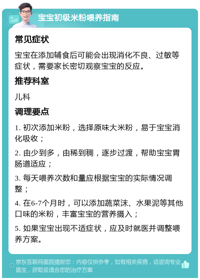 宝宝初级米粉喂养指南 常见症状 宝宝在添加辅食后可能会出现消化不良、过敏等症状，需要家长密切观察宝宝的反应。 推荐科室 儿科 调理要点 1. 初次添加米粉，选择原味大米粉，易于宝宝消化吸收； 2. 由少到多，由稀到稠，逐步过渡，帮助宝宝胃肠道适应； 3. 每天喂养次数和量应根据宝宝的实际情况调整； 4. 在6-7个月时，可以添加蔬菜沫、水果泥等其他口味的米粉，丰富宝宝的营养摄入； 5. 如果宝宝出现不适症状，应及时就医并调整喂养方案。