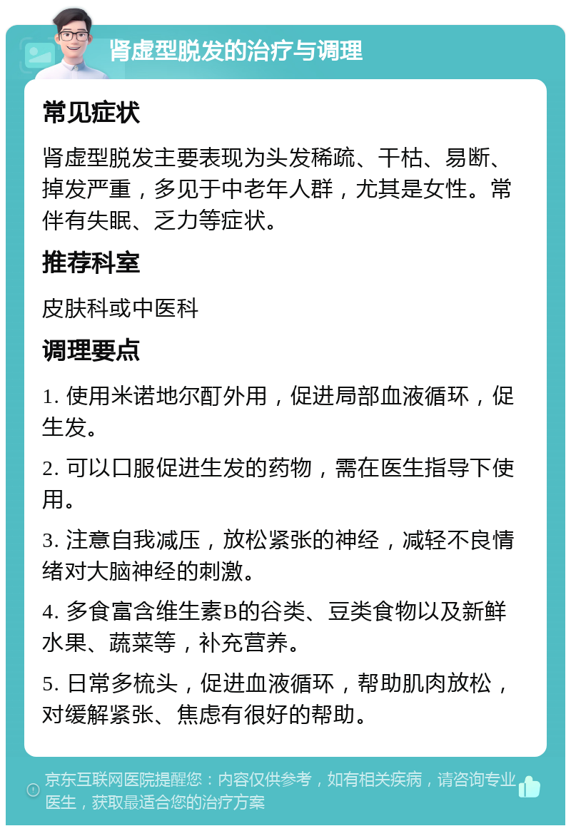 肾虚型脱发的治疗与调理 常见症状 肾虚型脱发主要表现为头发稀疏、干枯、易断、掉发严重，多见于中老年人群，尤其是女性。常伴有失眠、乏力等症状。 推荐科室 皮肤科或中医科 调理要点 1. 使用米诺地尔酊外用，促进局部血液循环，促生发。 2. 可以口服促进生发的药物，需在医生指导下使用。 3. 注意自我减压，放松紧张的神经，减轻不良情绪对大脑神经的刺激。 4. 多食富含维生素B的谷类、豆类食物以及新鲜水果、蔬菜等，补充营养。 5. 日常多梳头，促进血液循环，帮助肌肉放松，对缓解紧张、焦虑有很好的帮助。