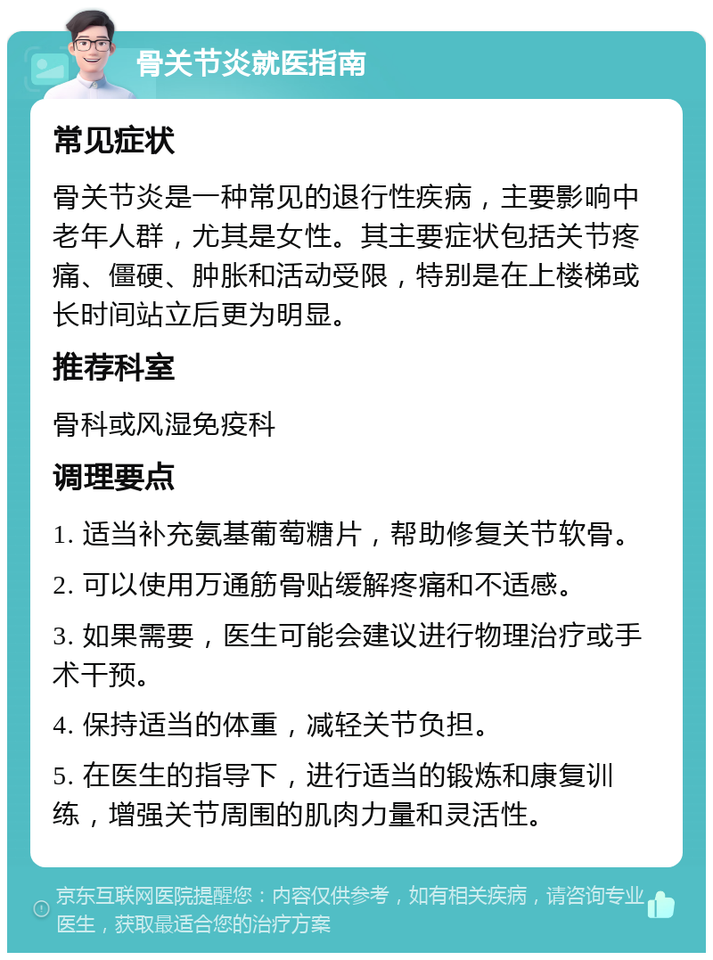 骨关节炎就医指南 常见症状 骨关节炎是一种常见的退行性疾病，主要影响中老年人群，尤其是女性。其主要症状包括关节疼痛、僵硬、肿胀和活动受限，特别是在上楼梯或长时间站立后更为明显。 推荐科室 骨科或风湿免疫科 调理要点 1. 适当补充氨基葡萄糖片，帮助修复关节软骨。 2. 可以使用万通筋骨贴缓解疼痛和不适感。 3. 如果需要，医生可能会建议进行物理治疗或手术干预。 4. 保持适当的体重，减轻关节负担。 5. 在医生的指导下，进行适当的锻炼和康复训练，增强关节周围的肌肉力量和灵活性。