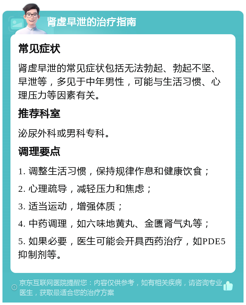 肾虚早泄的治疗指南 常见症状 肾虚早泄的常见症状包括无法勃起、勃起不坚、早泄等，多见于中年男性，可能与生活习惯、心理压力等因素有关。 推荐科室 泌尿外科或男科专科。 调理要点 1. 调整生活习惯，保持规律作息和健康饮食； 2. 心理疏导，减轻压力和焦虑； 3. 适当运动，增强体质； 4. 中药调理，如六味地黄丸、金匮肾气丸等； 5. 如果必要，医生可能会开具西药治疗，如PDE5抑制剂等。