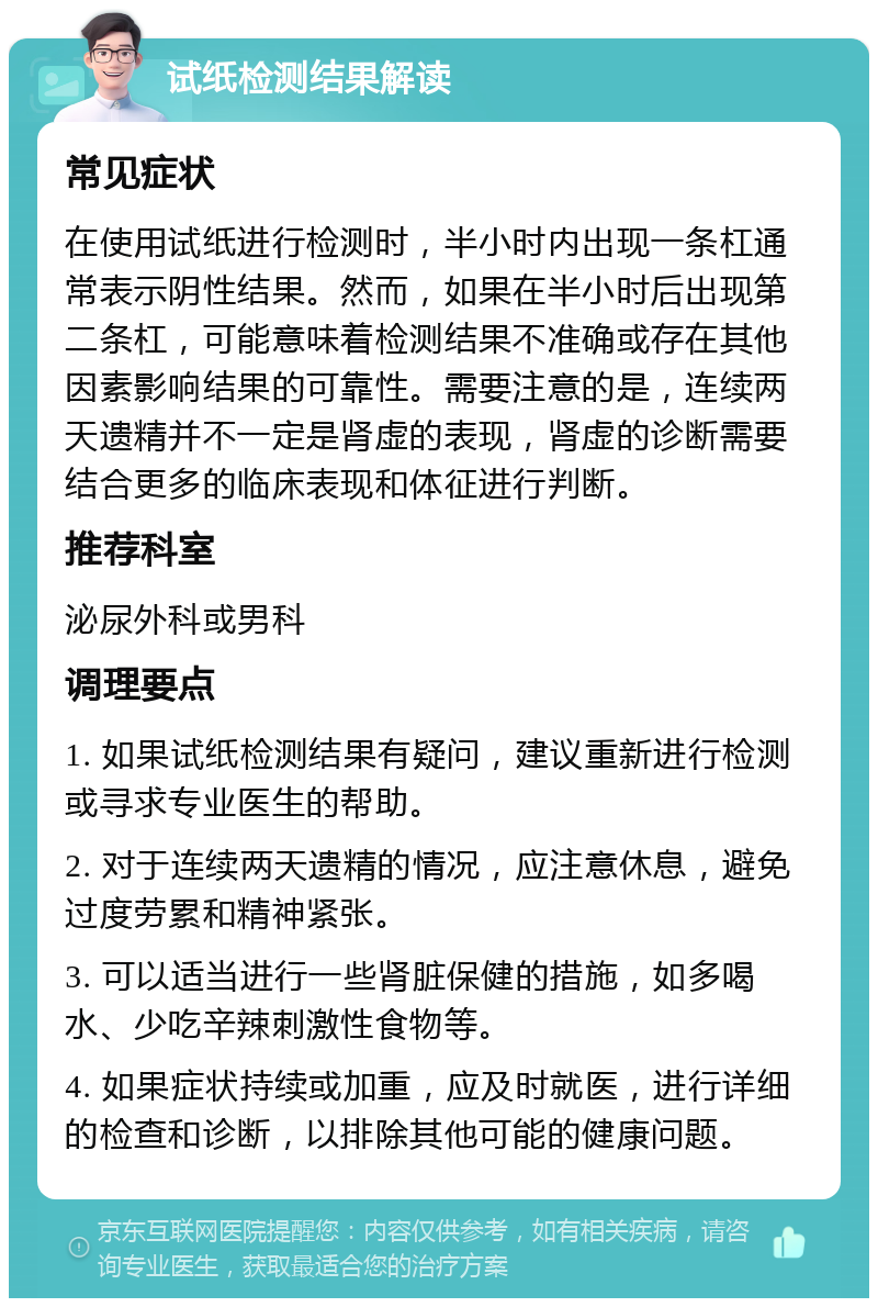 试纸检测结果解读 常见症状 在使用试纸进行检测时，半小时内出现一条杠通常表示阴性结果。然而，如果在半小时后出现第二条杠，可能意味着检测结果不准确或存在其他因素影响结果的可靠性。需要注意的是，连续两天遗精并不一定是肾虚的表现，肾虚的诊断需要结合更多的临床表现和体征进行判断。 推荐科室 泌尿外科或男科 调理要点 1. 如果试纸检测结果有疑问，建议重新进行检测或寻求专业医生的帮助。 2. 对于连续两天遗精的情况，应注意休息，避免过度劳累和精神紧张。 3. 可以适当进行一些肾脏保健的措施，如多喝水、少吃辛辣刺激性食物等。 4. 如果症状持续或加重，应及时就医，进行详细的检查和诊断，以排除其他可能的健康问题。