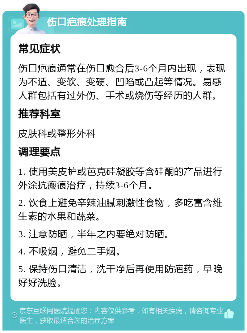 伤口疤痕处理指南 常见症状 伤口疤痕通常在伤口愈合后3-6个月内出现，表现为不适、变软、变硬、凹陷或凸起等情况。易感人群包括有过外伤、手术或烧伤等经历的人群。 推荐科室 皮肤科或整形外科 调理要点 1. 使用美皮护或芭克硅凝胶等含硅酮的产品进行外涂抗瘢痕治疗，持续3-6个月。 2. 饮食上避免辛辣油腻刺激性食物，多吃富含维生素的水果和蔬菜。 3. 注意防晒，半年之内要绝对防晒。 4. 不吸烟，避免二手烟。 5. 保持伤口清洁，洗干净后再使用防疤药，早晚好好洗脸。