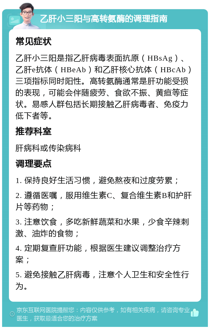 乙肝小三阳与高转氨酶的调理指南 常见症状 乙肝小三阳是指乙肝病毒表面抗原（HBsAg）、乙肝e抗体（HBeAb）和乙肝核心抗体（HBcAb）三项指标同时阳性。高转氨酶通常是肝功能受损的表现，可能会伴随疲劳、食欲不振、黄疸等症状。易感人群包括长期接触乙肝病毒者、免疫力低下者等。 推荐科室 肝病科或传染病科 调理要点 1. 保持良好生活习惯，避免熬夜和过度劳累； 2. 遵循医嘱，服用维生素C、复合维生素B和护肝片等药物； 3. 注意饮食，多吃新鲜蔬菜和水果，少食辛辣刺激、油炸的食物； 4. 定期复查肝功能，根据医生建议调整治疗方案； 5. 避免接触乙肝病毒，注意个人卫生和安全性行为。