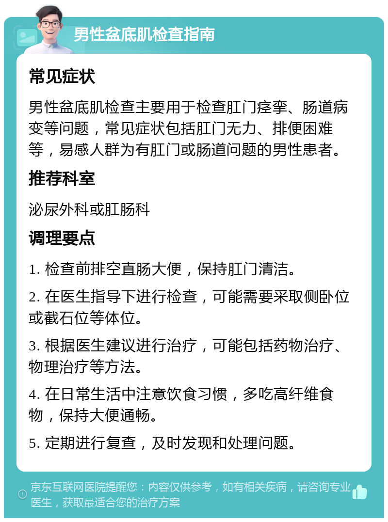 男性盆底肌检查指南 常见症状 男性盆底肌检查主要用于检查肛门痉挛、肠道病变等问题，常见症状包括肛门无力、排便困难等，易感人群为有肛门或肠道问题的男性患者。 推荐科室 泌尿外科或肛肠科 调理要点 1. 检查前排空直肠大便，保持肛门清洁。 2. 在医生指导下进行检查，可能需要采取侧卧位或截石位等体位。 3. 根据医生建议进行治疗，可能包括药物治疗、物理治疗等方法。 4. 在日常生活中注意饮食习惯，多吃高纤维食物，保持大便通畅。 5. 定期进行复查，及时发现和处理问题。