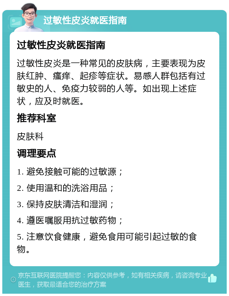 过敏性皮炎就医指南 过敏性皮炎就医指南 过敏性皮炎是一种常见的皮肤病，主要表现为皮肤红肿、瘙痒、起疹等症状。易感人群包括有过敏史的人、免疫力较弱的人等。如出现上述症状，应及时就医。 推荐科室 皮肤科 调理要点 1. 避免接触可能的过敏源； 2. 使用温和的洗浴用品； 3. 保持皮肤清洁和湿润； 4. 遵医嘱服用抗过敏药物； 5. 注意饮食健康，避免食用可能引起过敏的食物。