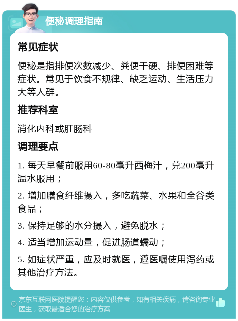 便秘调理指南 常见症状 便秘是指排便次数减少、粪便干硬、排便困难等症状。常见于饮食不规律、缺乏运动、生活压力大等人群。 推荐科室 消化内科或肛肠科 调理要点 1. 每天早餐前服用60-80毫升西梅汁，兑200毫升温水服用； 2. 增加膳食纤维摄入，多吃蔬菜、水果和全谷类食品； 3. 保持足够的水分摄入，避免脱水； 4. 适当增加运动量，促进肠道蠕动； 5. 如症状严重，应及时就医，遵医嘱使用泻药或其他治疗方法。