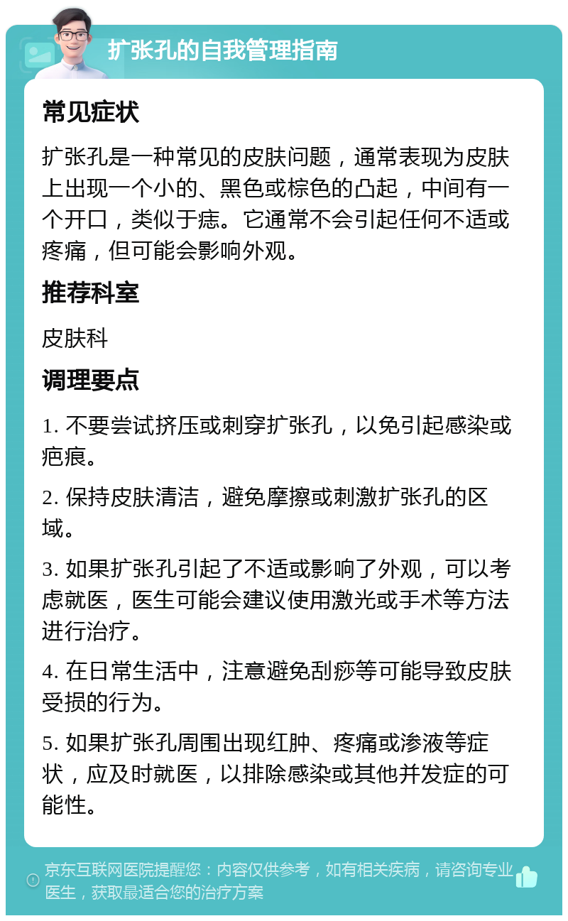 扩张孔的自我管理指南 常见症状 扩张孔是一种常见的皮肤问题，通常表现为皮肤上出现一个小的、黑色或棕色的凸起，中间有一个开口，类似于痣。它通常不会引起任何不适或疼痛，但可能会影响外观。 推荐科室 皮肤科 调理要点 1. 不要尝试挤压或刺穿扩张孔，以免引起感染或疤痕。 2. 保持皮肤清洁，避免摩擦或刺激扩张孔的区域。 3. 如果扩张孔引起了不适或影响了外观，可以考虑就医，医生可能会建议使用激光或手术等方法进行治疗。 4. 在日常生活中，注意避免刮痧等可能导致皮肤受损的行为。 5. 如果扩张孔周围出现红肿、疼痛或渗液等症状，应及时就医，以排除感染或其他并发症的可能性。