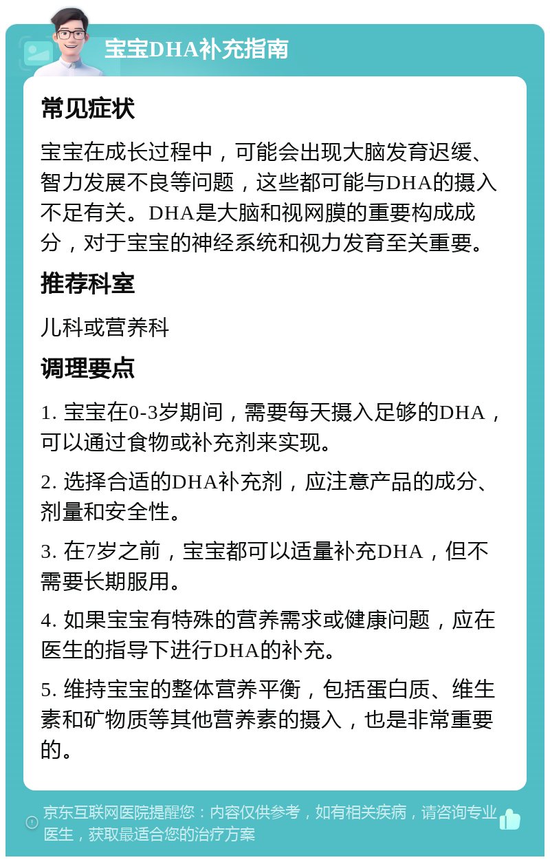 宝宝DHA补充指南 常见症状 宝宝在成长过程中，可能会出现大脑发育迟缓、智力发展不良等问题，这些都可能与DHA的摄入不足有关。DHA是大脑和视网膜的重要构成成分，对于宝宝的神经系统和视力发育至关重要。 推荐科室 儿科或营养科 调理要点 1. 宝宝在0-3岁期间，需要每天摄入足够的DHA，可以通过食物或补充剂来实现。 2. 选择合适的DHA补充剂，应注意产品的成分、剂量和安全性。 3. 在7岁之前，宝宝都可以适量补充DHA，但不需要长期服用。 4. 如果宝宝有特殊的营养需求或健康问题，应在医生的指导下进行DHA的补充。 5. 维持宝宝的整体营养平衡，包括蛋白质、维生素和矿物质等其他营养素的摄入，也是非常重要的。