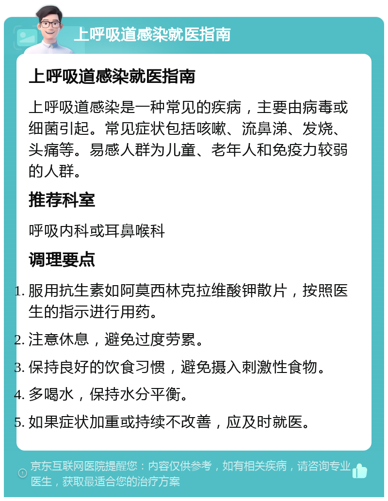 上呼吸道感染就医指南 上呼吸道感染就医指南 上呼吸道感染是一种常见的疾病，主要由病毒或细菌引起。常见症状包括咳嗽、流鼻涕、发烧、头痛等。易感人群为儿童、老年人和免疫力较弱的人群。 推荐科室 呼吸内科或耳鼻喉科 调理要点 服用抗生素如阿莫西林克拉维酸钾散片，按照医生的指示进行用药。 注意休息，避免过度劳累。 保持良好的饮食习惯，避免摄入刺激性食物。 多喝水，保持水分平衡。 如果症状加重或持续不改善，应及时就医。