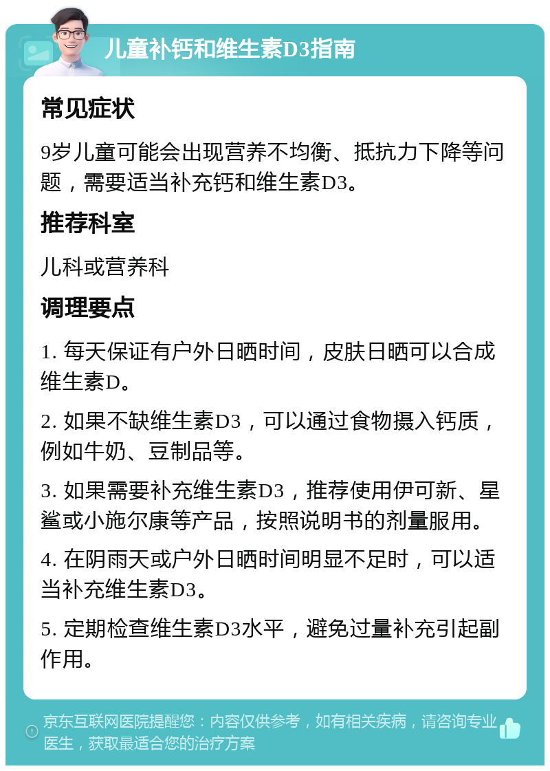 儿童补钙和维生素D3指南 常见症状 9岁儿童可能会出现营养不均衡、抵抗力下降等问题，需要适当补充钙和维生素D3。 推荐科室 儿科或营养科 调理要点 1. 每天保证有户外日晒时间，皮肤日晒可以合成维生素D。 2. 如果不缺维生素D3，可以通过食物摄入钙质，例如牛奶、豆制品等。 3. 如果需要补充维生素D3，推荐使用伊可新、星鲨或小施尔康等产品，按照说明书的剂量服用。 4. 在阴雨天或户外日晒时间明显不足时，可以适当补充维生素D3。 5. 定期检查维生素D3水平，避免过量补充引起副作用。