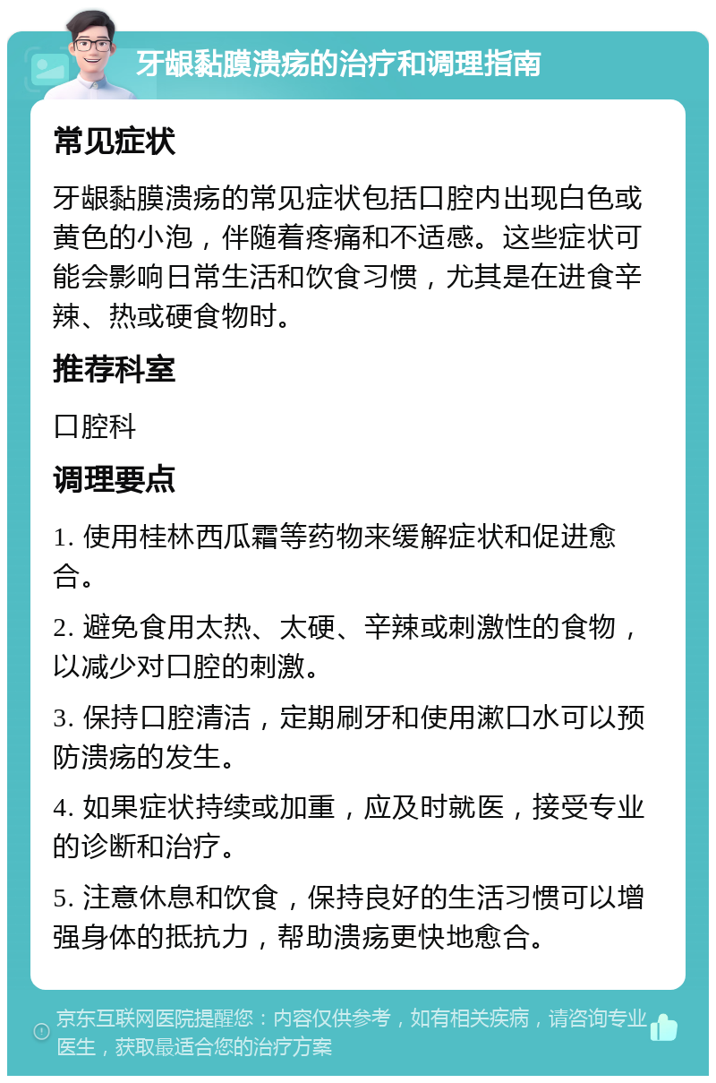 牙龈黏膜溃疡的治疗和调理指南 常见症状 牙龈黏膜溃疡的常见症状包括口腔内出现白色或黄色的小泡，伴随着疼痛和不适感。这些症状可能会影响日常生活和饮食习惯，尤其是在进食辛辣、热或硬食物时。 推荐科室 口腔科 调理要点 1. 使用桂林西瓜霜等药物来缓解症状和促进愈合。 2. 避免食用太热、太硬、辛辣或刺激性的食物，以减少对口腔的刺激。 3. 保持口腔清洁，定期刷牙和使用漱口水可以预防溃疡的发生。 4. 如果症状持续或加重，应及时就医，接受专业的诊断和治疗。 5. 注意休息和饮食，保持良好的生活习惯可以增强身体的抵抗力，帮助溃疡更快地愈合。