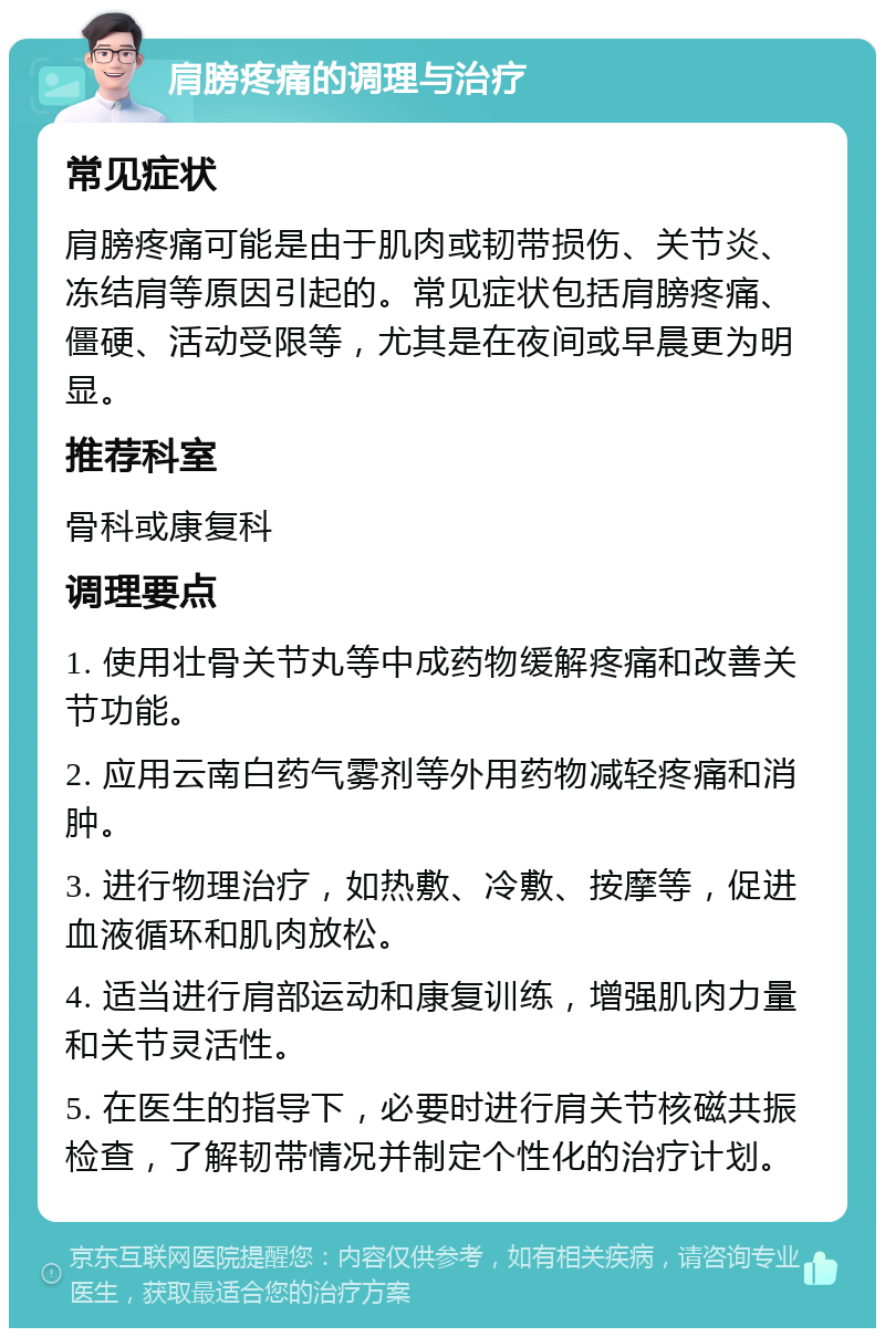 肩膀疼痛的调理与治疗 常见症状 肩膀疼痛可能是由于肌肉或韧带损伤、关节炎、冻结肩等原因引起的。常见症状包括肩膀疼痛、僵硬、活动受限等，尤其是在夜间或早晨更为明显。 推荐科室 骨科或康复科 调理要点 1. 使用壮骨关节丸等中成药物缓解疼痛和改善关节功能。 2. 应用云南白药气雾剂等外用药物减轻疼痛和消肿。 3. 进行物理治疗，如热敷、冷敷、按摩等，促进血液循环和肌肉放松。 4. 适当进行肩部运动和康复训练，增强肌肉力量和关节灵活性。 5. 在医生的指导下，必要时进行肩关节核磁共振检查，了解韧带情况并制定个性化的治疗计划。