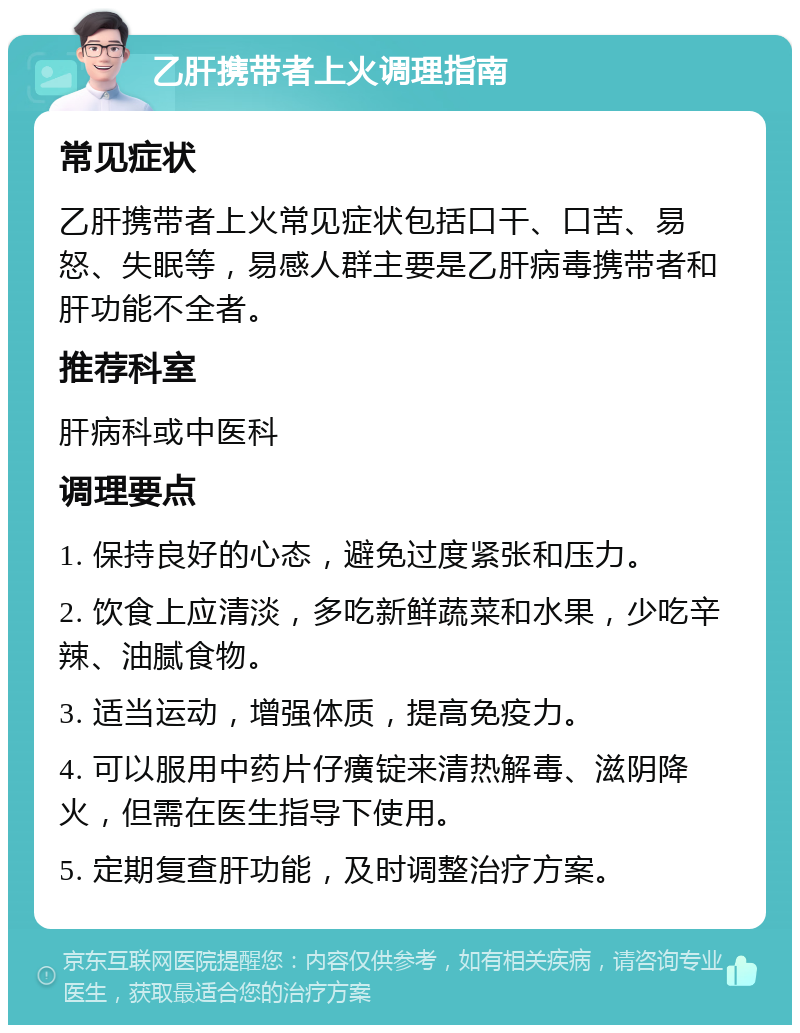 乙肝携带者上火调理指南 常见症状 乙肝携带者上火常见症状包括口干、口苦、易怒、失眠等，易感人群主要是乙肝病毒携带者和肝功能不全者。 推荐科室 肝病科或中医科 调理要点 1. 保持良好的心态，避免过度紧张和压力。 2. 饮食上应清淡，多吃新鲜蔬菜和水果，少吃辛辣、油腻食物。 3. 适当运动，增强体质，提高免疫力。 4. 可以服用中药片仔癀锭来清热解毒、滋阴降火，但需在医生指导下使用。 5. 定期复查肝功能，及时调整治疗方案。