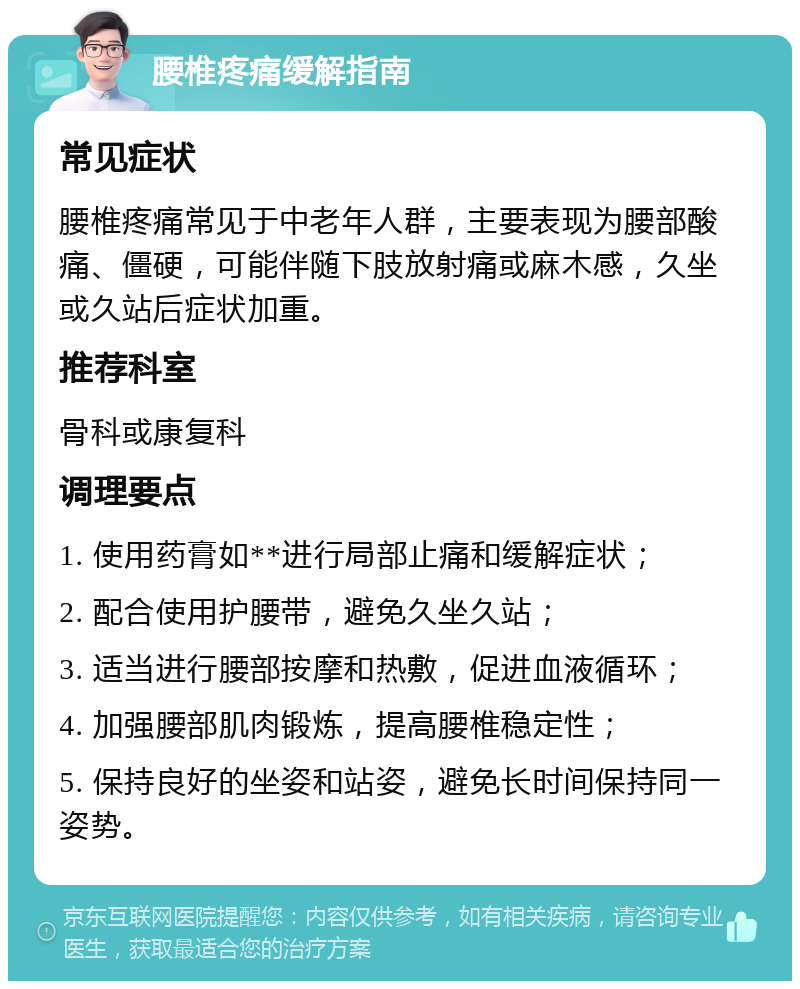 腰椎疼痛缓解指南 常见症状 腰椎疼痛常见于中老年人群，主要表现为腰部酸痛、僵硬，可能伴随下肢放射痛或麻木感，久坐或久站后症状加重。 推荐科室 骨科或康复科 调理要点 1. 使用药膏如**进行局部止痛和缓解症状； 2. 配合使用护腰带，避免久坐久站； 3. 适当进行腰部按摩和热敷，促进血液循环； 4. 加强腰部肌肉锻炼，提高腰椎稳定性； 5. 保持良好的坐姿和站姿，避免长时间保持同一姿势。