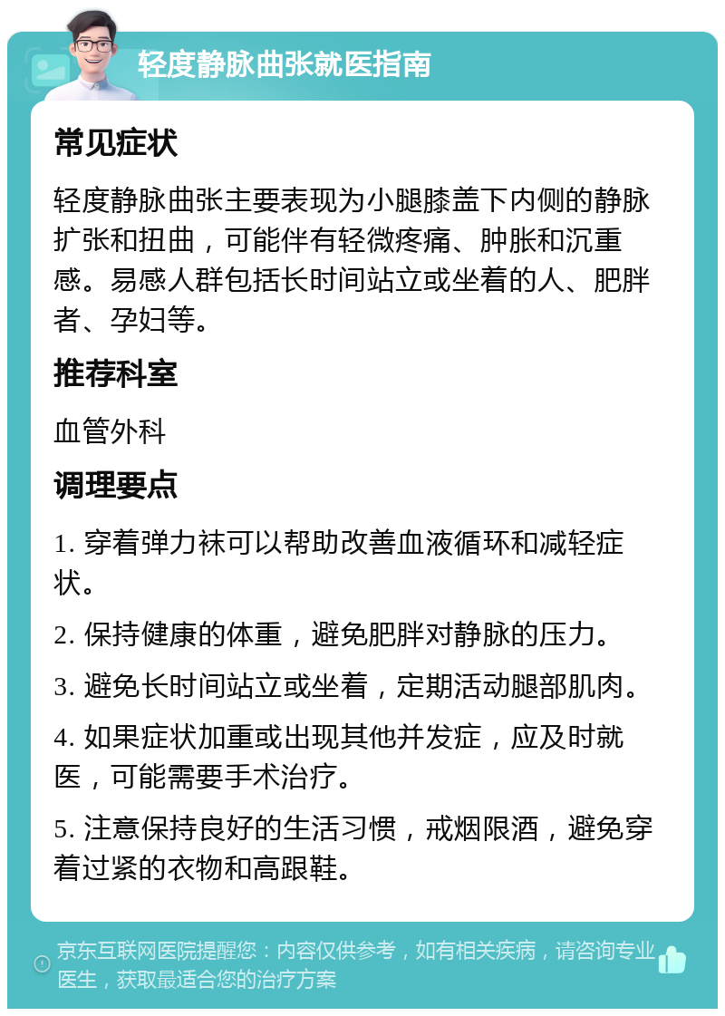 轻度静脉曲张就医指南 常见症状 轻度静脉曲张主要表现为小腿膝盖下内侧的静脉扩张和扭曲，可能伴有轻微疼痛、肿胀和沉重感。易感人群包括长时间站立或坐着的人、肥胖者、孕妇等。 推荐科室 血管外科 调理要点 1. 穿着弹力袜可以帮助改善血液循环和减轻症状。 2. 保持健康的体重，避免肥胖对静脉的压力。 3. 避免长时间站立或坐着，定期活动腿部肌肉。 4. 如果症状加重或出现其他并发症，应及时就医，可能需要手术治疗。 5. 注意保持良好的生活习惯，戒烟限酒，避免穿着过紧的衣物和高跟鞋。