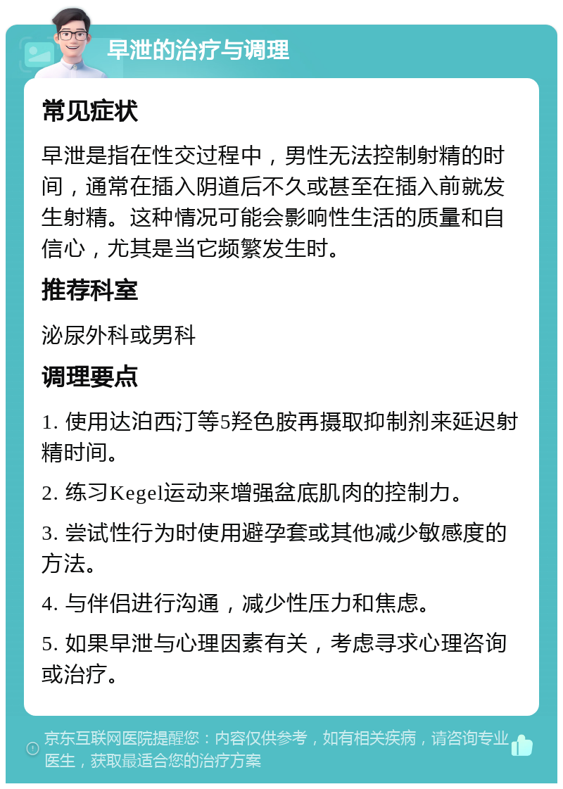 早泄的治疗与调理 常见症状 早泄是指在性交过程中，男性无法控制射精的时间，通常在插入阴道后不久或甚至在插入前就发生射精。这种情况可能会影响性生活的质量和自信心，尤其是当它频繁发生时。 推荐科室 泌尿外科或男科 调理要点 1. 使用达泊西汀等5羟色胺再摄取抑制剂来延迟射精时间。 2. 练习Kegel运动来增强盆底肌肉的控制力。 3. 尝试性行为时使用避孕套或其他减少敏感度的方法。 4. 与伴侣进行沟通，减少性压力和焦虑。 5. 如果早泄与心理因素有关，考虑寻求心理咨询或治疗。