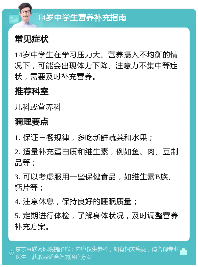 14岁中学生营养补充指南 常见症状 14岁中学生在学习压力大、营养摄入不均衡的情况下，可能会出现体力下降、注意力不集中等症状，需要及时补充营养。 推荐科室 儿科或营养科 调理要点 1. 保证三餐规律，多吃新鲜蔬菜和水果； 2. 适量补充蛋白质和维生素，例如鱼、肉、豆制品等； 3. 可以考虑服用一些保健食品，如维生素B族、钙片等； 4. 注意休息，保持良好的睡眠质量； 5. 定期进行体检，了解身体状况，及时调整营养补充方案。