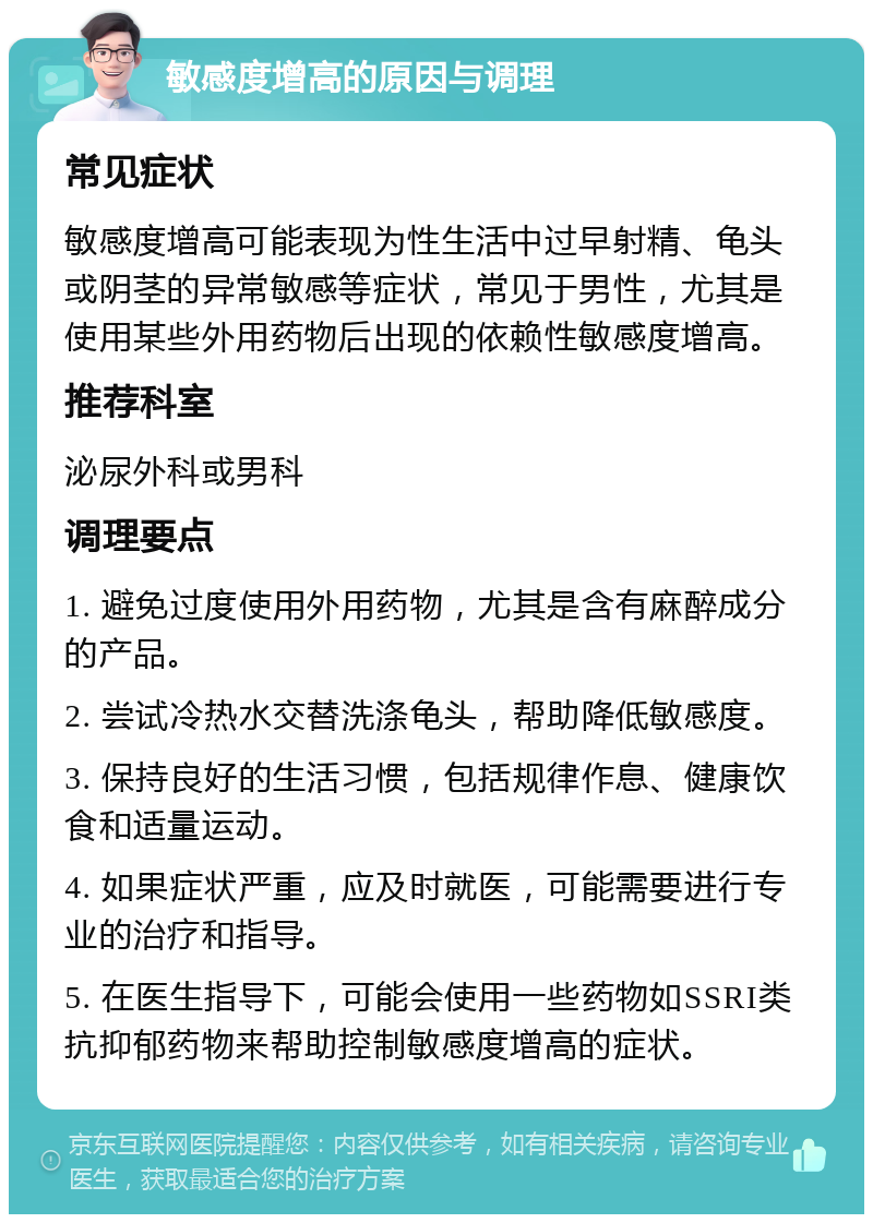 敏感度增高的原因与调理 常见症状 敏感度增高可能表现为性生活中过早射精、龟头或阴茎的异常敏感等症状，常见于男性，尤其是使用某些外用药物后出现的依赖性敏感度增高。 推荐科室 泌尿外科或男科 调理要点 1. 避免过度使用外用药物，尤其是含有麻醉成分的产品。 2. 尝试冷热水交替洗涤龟头，帮助降低敏感度。 3. 保持良好的生活习惯，包括规律作息、健康饮食和适量运动。 4. 如果症状严重，应及时就医，可能需要进行专业的治疗和指导。 5. 在医生指导下，可能会使用一些药物如SSRI类抗抑郁药物来帮助控制敏感度增高的症状。