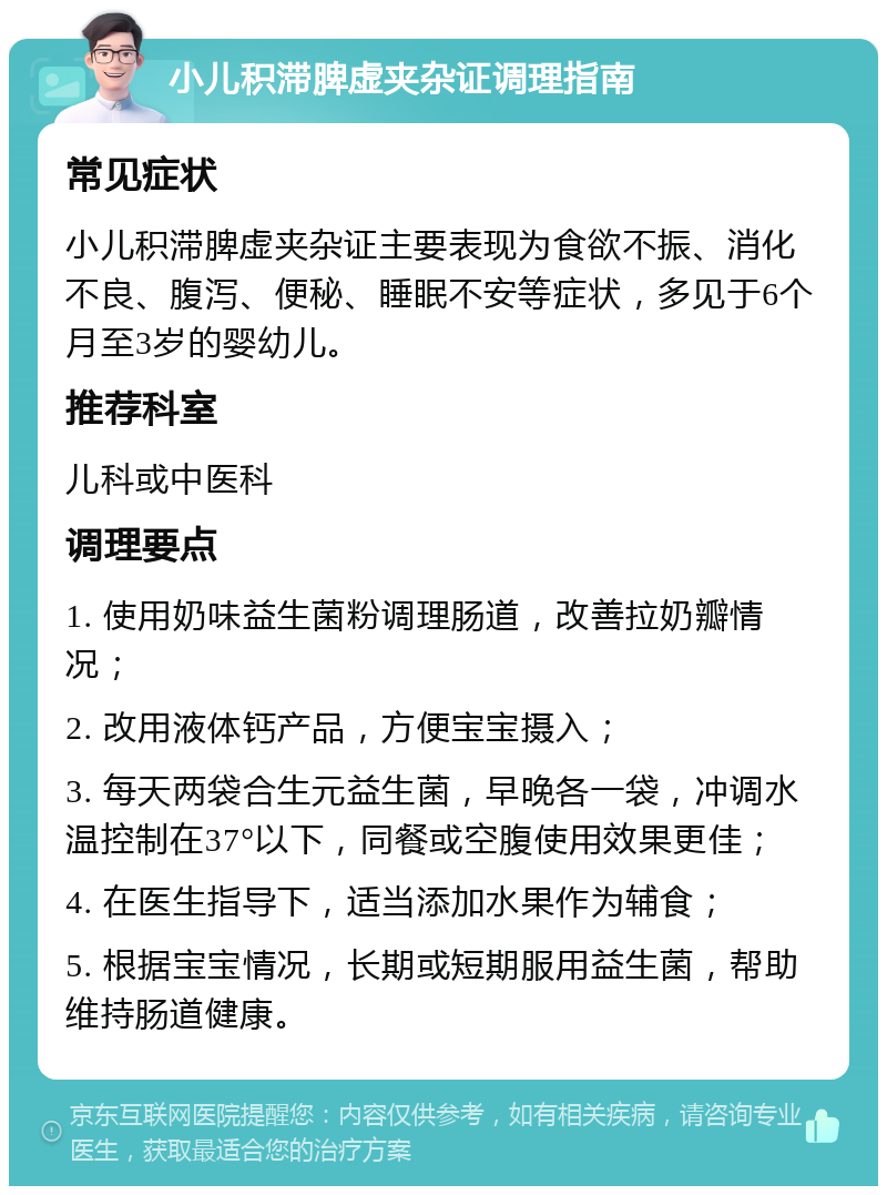 小儿积滞脾虚夹杂证调理指南 常见症状 小儿积滞脾虚夹杂证主要表现为食欲不振、消化不良、腹泻、便秘、睡眠不安等症状，多见于6个月至3岁的婴幼儿。 推荐科室 儿科或中医科 调理要点 1. 使用奶味益生菌粉调理肠道，改善拉奶瓣情况； 2. 改用液体钙产品，方便宝宝摄入； 3. 每天两袋合生元益生菌，早晚各一袋，冲调水温控制在37°以下，同餐或空腹使用效果更佳； 4. 在医生指导下，适当添加水果作为辅食； 5. 根据宝宝情况，长期或短期服用益生菌，帮助维持肠道健康。