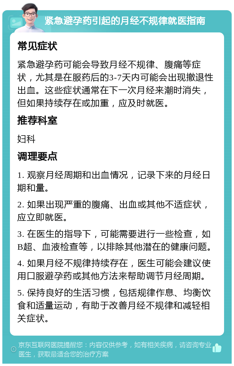 紧急避孕药引起的月经不规律就医指南 常见症状 紧急避孕药可能会导致月经不规律、腹痛等症状，尤其是在服药后的3-7天内可能会出现撤退性出血。这些症状通常在下一次月经来潮时消失，但如果持续存在或加重，应及时就医。 推荐科室 妇科 调理要点 1. 观察月经周期和出血情况，记录下来的月经日期和量。 2. 如果出现严重的腹痛、出血或其他不适症状，应立即就医。 3. 在医生的指导下，可能需要进行一些检查，如B超、血液检查等，以排除其他潜在的健康问题。 4. 如果月经不规律持续存在，医生可能会建议使用口服避孕药或其他方法来帮助调节月经周期。 5. 保持良好的生活习惯，包括规律作息、均衡饮食和适量运动，有助于改善月经不规律和减轻相关症状。