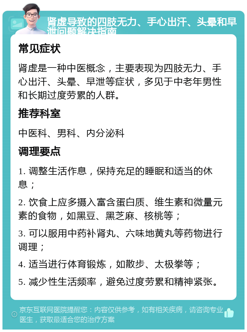 肾虚导致的四肢无力、手心出汗、头晕和早泄问题解决指南 常见症状 肾虚是一种中医概念，主要表现为四肢无力、手心出汗、头晕、早泄等症状，多见于中老年男性和长期过度劳累的人群。 推荐科室 中医科、男科、内分泌科 调理要点 1. 调整生活作息，保持充足的睡眠和适当的休息； 2. 饮食上应多摄入富含蛋白质、维生素和微量元素的食物，如黑豆、黑芝麻、核桃等； 3. 可以服用中药补肾丸、六味地黄丸等药物进行调理； 4. 适当进行体育锻炼，如散步、太极拳等； 5. 减少性生活频率，避免过度劳累和精神紧张。