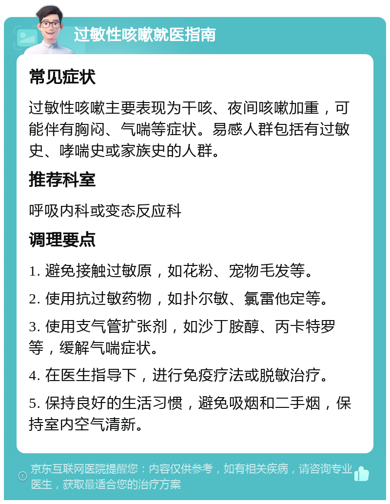 过敏性咳嗽就医指南 常见症状 过敏性咳嗽主要表现为干咳、夜间咳嗽加重，可能伴有胸闷、气喘等症状。易感人群包括有过敏史、哮喘史或家族史的人群。 推荐科室 呼吸内科或变态反应科 调理要点 1. 避免接触过敏原，如花粉、宠物毛发等。 2. 使用抗过敏药物，如扑尔敏、氯雷他定等。 3. 使用支气管扩张剂，如沙丁胺醇、丙卡特罗等，缓解气喘症状。 4. 在医生指导下，进行免疫疗法或脱敏治疗。 5. 保持良好的生活习惯，避免吸烟和二手烟，保持室内空气清新。