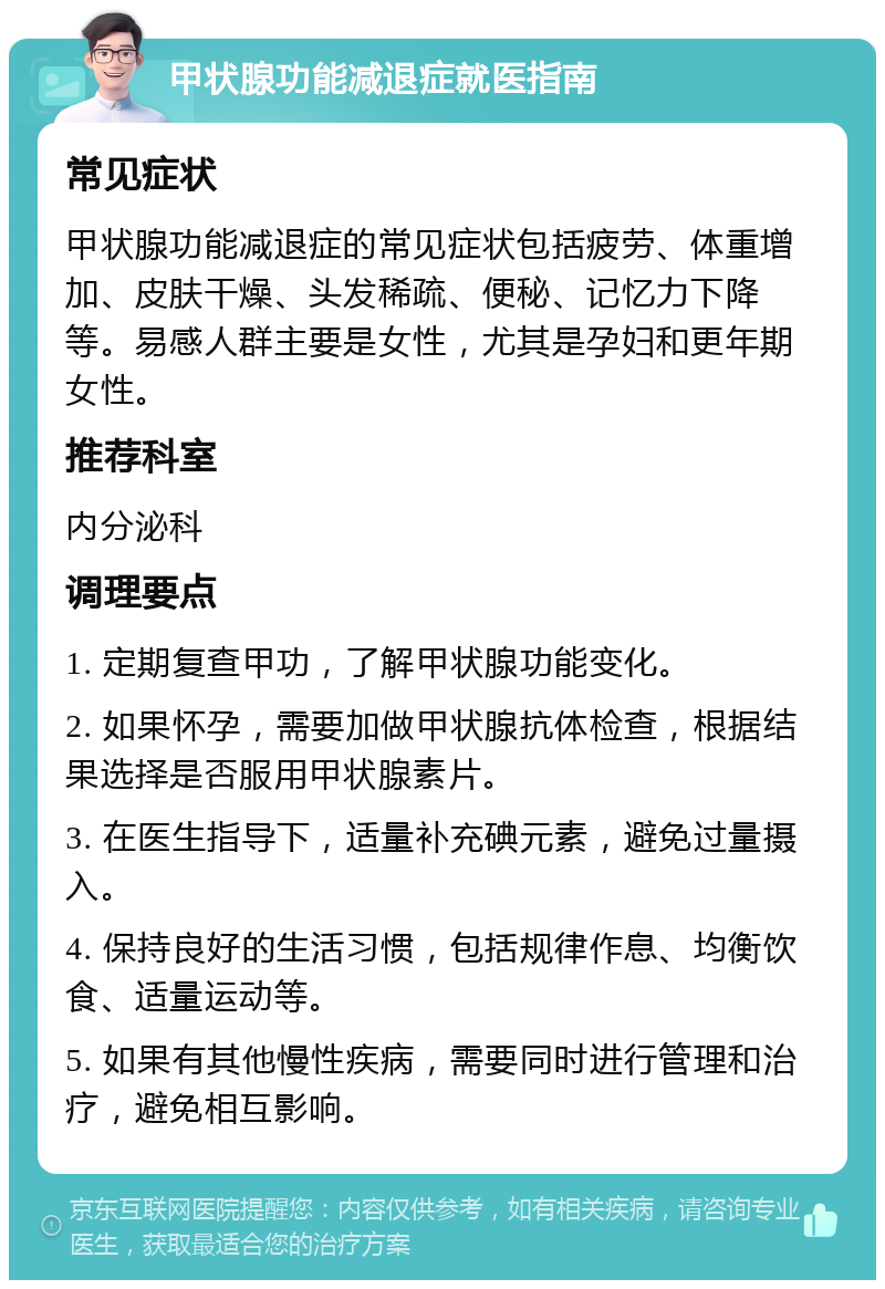 甲状腺功能减退症就医指南 常见症状 甲状腺功能减退症的常见症状包括疲劳、体重增加、皮肤干燥、头发稀疏、便秘、记忆力下降等。易感人群主要是女性，尤其是孕妇和更年期女性。 推荐科室 内分泌科 调理要点 1. 定期复查甲功，了解甲状腺功能变化。 2. 如果怀孕，需要加做甲状腺抗体检查，根据结果选择是否服用甲状腺素片。 3. 在医生指导下，适量补充碘元素，避免过量摄入。 4. 保持良好的生活习惯，包括规律作息、均衡饮食、适量运动等。 5. 如果有其他慢性疾病，需要同时进行管理和治疗，避免相互影响。