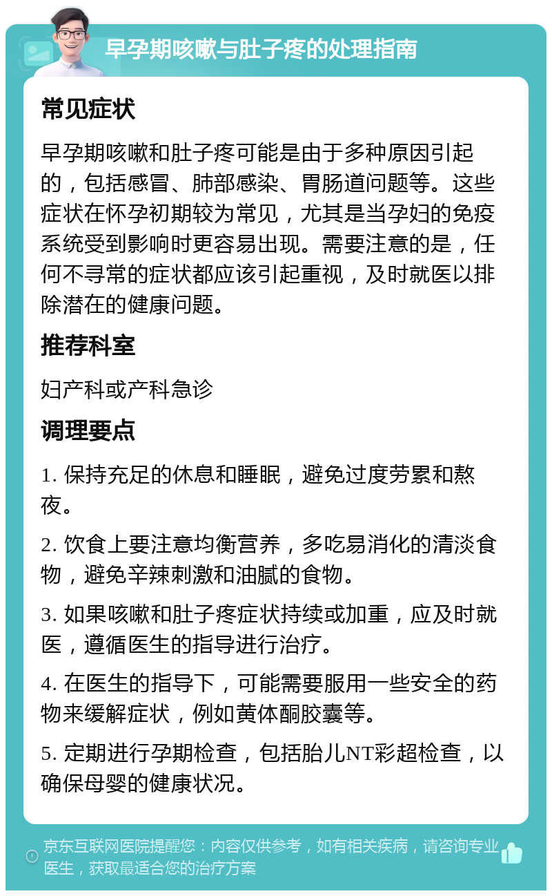 早孕期咳嗽与肚子疼的处理指南 常见症状 早孕期咳嗽和肚子疼可能是由于多种原因引起的，包括感冒、肺部感染、胃肠道问题等。这些症状在怀孕初期较为常见，尤其是当孕妇的免疫系统受到影响时更容易出现。需要注意的是，任何不寻常的症状都应该引起重视，及时就医以排除潜在的健康问题。 推荐科室 妇产科或产科急诊 调理要点 1. 保持充足的休息和睡眠，避免过度劳累和熬夜。 2. 饮食上要注意均衡营养，多吃易消化的清淡食物，避免辛辣刺激和油腻的食物。 3. 如果咳嗽和肚子疼症状持续或加重，应及时就医，遵循医生的指导进行治疗。 4. 在医生的指导下，可能需要服用一些安全的药物来缓解症状，例如黄体酮胶囊等。 5. 定期进行孕期检查，包括胎儿NT彩超检查，以确保母婴的健康状况。