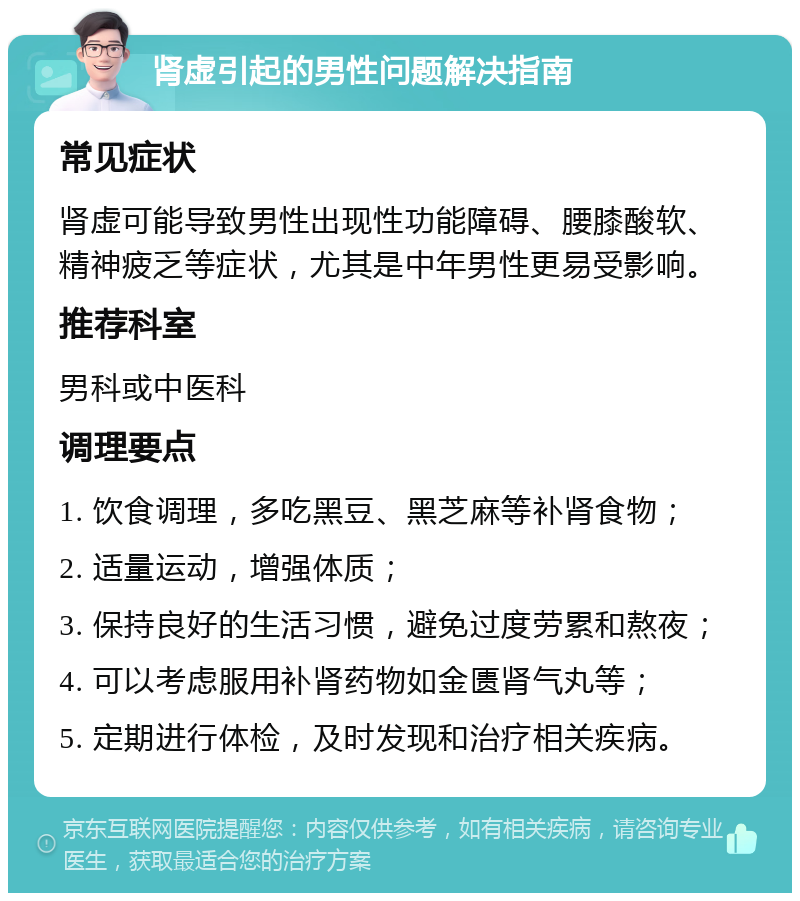 肾虚引起的男性问题解决指南 常见症状 肾虚可能导致男性出现性功能障碍、腰膝酸软、精神疲乏等症状，尤其是中年男性更易受影响。 推荐科室 男科或中医科 调理要点 1. 饮食调理，多吃黑豆、黑芝麻等补肾食物； 2. 适量运动，增强体质； 3. 保持良好的生活习惯，避免过度劳累和熬夜； 4. 可以考虑服用补肾药物如金匮肾气丸等； 5. 定期进行体检，及时发现和治疗相关疾病。