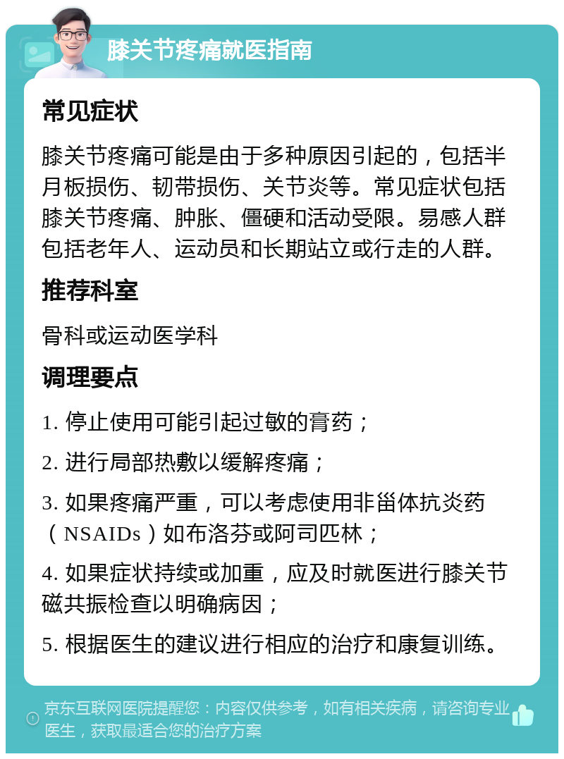 膝关节疼痛就医指南 常见症状 膝关节疼痛可能是由于多种原因引起的，包括半月板损伤、韧带损伤、关节炎等。常见症状包括膝关节疼痛、肿胀、僵硬和活动受限。易感人群包括老年人、运动员和长期站立或行走的人群。 推荐科室 骨科或运动医学科 调理要点 1. 停止使用可能引起过敏的膏药； 2. 进行局部热敷以缓解疼痛； 3. 如果疼痛严重，可以考虑使用非甾体抗炎药（NSAIDs）如布洛芬或阿司匹林； 4. 如果症状持续或加重，应及时就医进行膝关节磁共振检查以明确病因； 5. 根据医生的建议进行相应的治疗和康复训练。