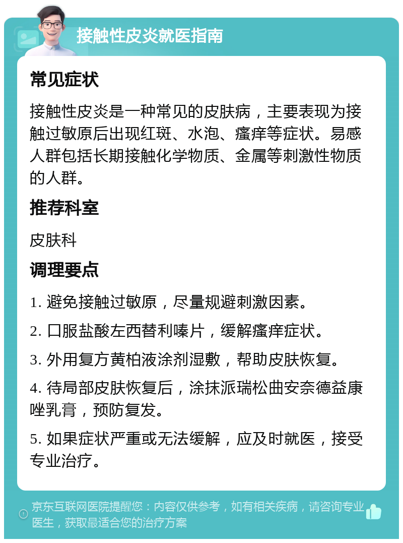 接触性皮炎就医指南 常见症状 接触性皮炎是一种常见的皮肤病，主要表现为接触过敏原后出现红斑、水泡、瘙痒等症状。易感人群包括长期接触化学物质、金属等刺激性物质的人群。 推荐科室 皮肤科 调理要点 1. 避免接触过敏原，尽量规避刺激因素。 2. 口服盐酸左西替利嗪片，缓解瘙痒症状。 3. 外用复方黄柏液涂剂湿敷，帮助皮肤恢复。 4. 待局部皮肤恢复后，涂抹派瑞松曲安奈德益康唑乳膏，预防复发。 5. 如果症状严重或无法缓解，应及时就医，接受专业治疗。