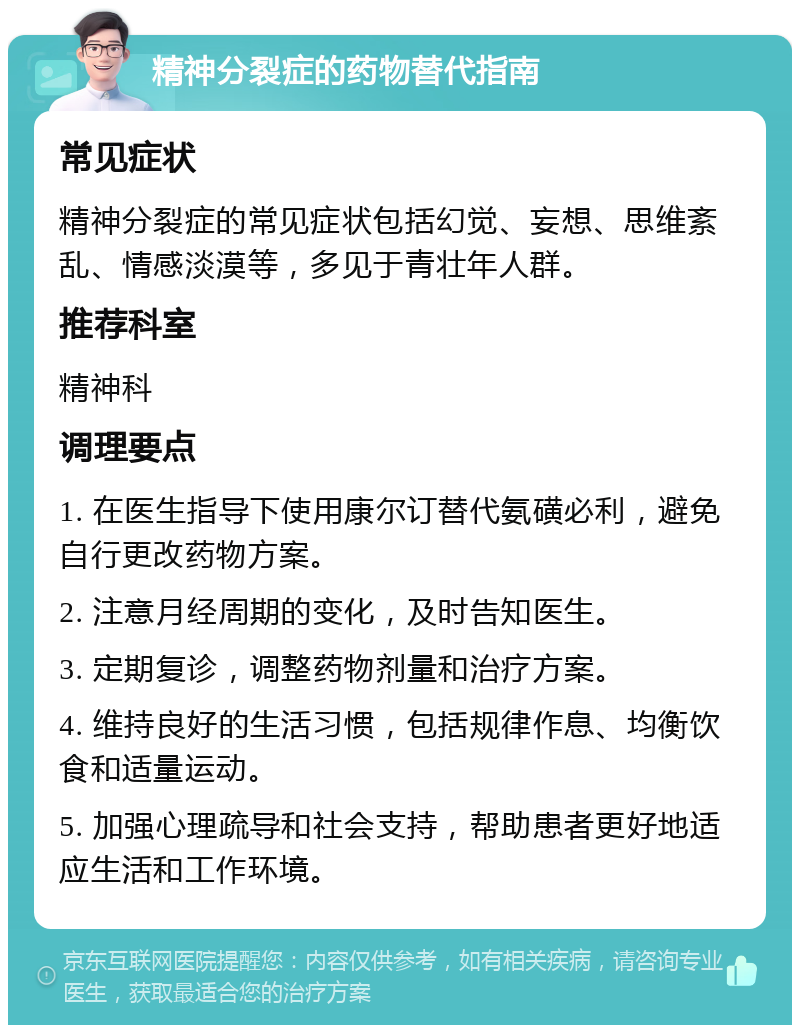 精神分裂症的药物替代指南 常见症状 精神分裂症的常见症状包括幻觉、妄想、思维紊乱、情感淡漠等，多见于青壮年人群。 推荐科室 精神科 调理要点 1. 在医生指导下使用康尔订替代氨磺必利，避免自行更改药物方案。 2. 注意月经周期的变化，及时告知医生。 3. 定期复诊，调整药物剂量和治疗方案。 4. 维持良好的生活习惯，包括规律作息、均衡饮食和适量运动。 5. 加强心理疏导和社会支持，帮助患者更好地适应生活和工作环境。