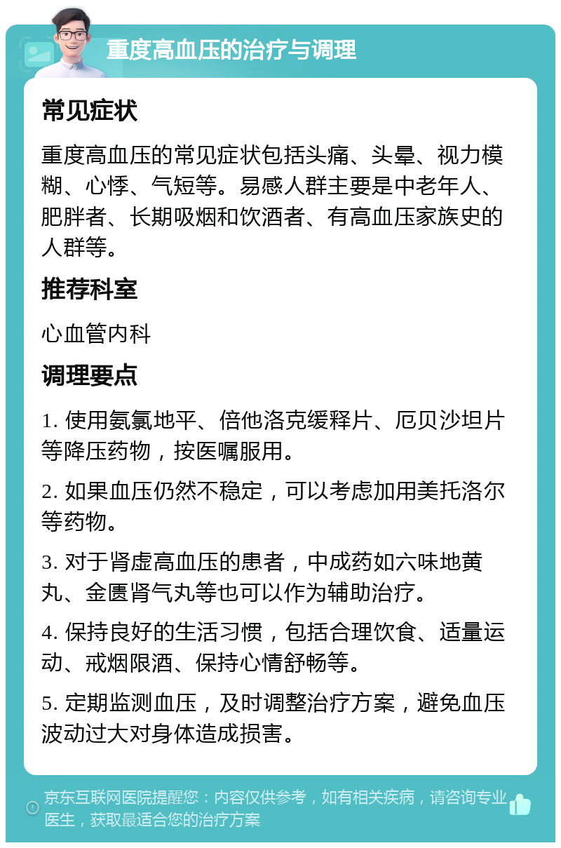 重度高血压的治疗与调理 常见症状 重度高血压的常见症状包括头痛、头晕、视力模糊、心悸、气短等。易感人群主要是中老年人、肥胖者、长期吸烟和饮酒者、有高血压家族史的人群等。 推荐科室 心血管内科 调理要点 1. 使用氨氯地平、倍他洛克缓释片、厄贝沙坦片等降压药物，按医嘱服用。 2. 如果血压仍然不稳定，可以考虑加用美托洛尔等药物。 3. 对于肾虚高血压的患者，中成药如六味地黄丸、金匮肾气丸等也可以作为辅助治疗。 4. 保持良好的生活习惯，包括合理饮食、适量运动、戒烟限酒、保持心情舒畅等。 5. 定期监测血压，及时调整治疗方案，避免血压波动过大对身体造成损害。