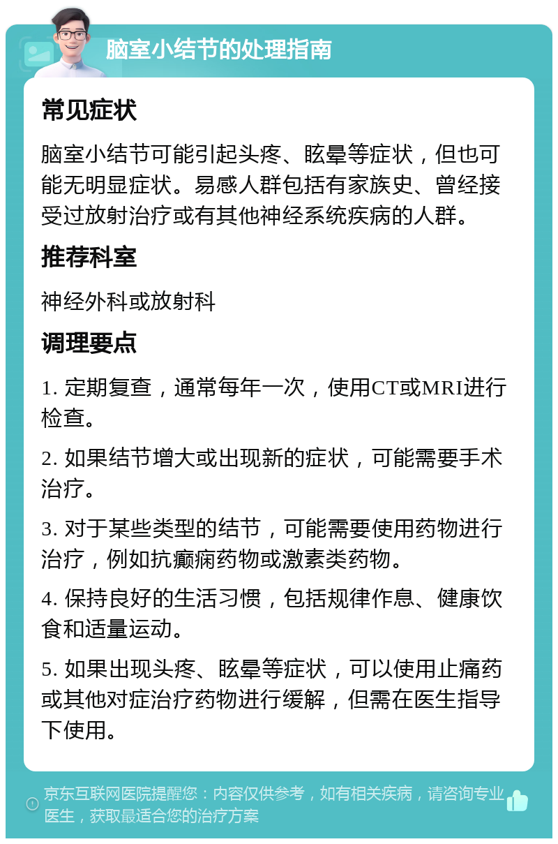 脑室小结节的处理指南 常见症状 脑室小结节可能引起头疼、眩晕等症状，但也可能无明显症状。易感人群包括有家族史、曾经接受过放射治疗或有其他神经系统疾病的人群。 推荐科室 神经外科或放射科 调理要点 1. 定期复查，通常每年一次，使用CT或MRI进行检查。 2. 如果结节增大或出现新的症状，可能需要手术治疗。 3. 对于某些类型的结节，可能需要使用药物进行治疗，例如抗癫痫药物或激素类药物。 4. 保持良好的生活习惯，包括规律作息、健康饮食和适量运动。 5. 如果出现头疼、眩晕等症状，可以使用止痛药或其他对症治疗药物进行缓解，但需在医生指导下使用。