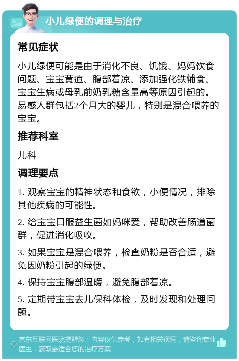 小儿绿便的调理与治疗 常见症状 小儿绿便可能是由于消化不良、饥饿、妈妈饮食问题、宝宝黄疸、腹部着凉、添加强化铁辅食、宝宝生病或母乳前奶乳糖含量高等原因引起的。易感人群包括2个月大的婴儿，特别是混合喂养的宝宝。 推荐科室 儿科 调理要点 1. 观察宝宝的精神状态和食欲，小便情况，排除其他疾病的可能性。 2. 给宝宝口服益生菌如妈咪爱，帮助改善肠道菌群，促进消化吸收。 3. 如果宝宝是混合喂养，检查奶粉是否合适，避免因奶粉引起的绿便。 4. 保持宝宝腹部温暖，避免腹部着凉。 5. 定期带宝宝去儿保科体检，及时发现和处理问题。