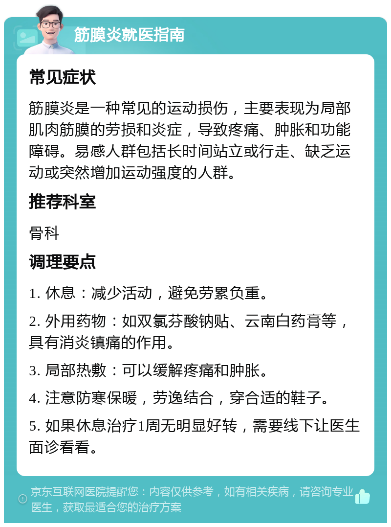 筋膜炎就医指南 常见症状 筋膜炎是一种常见的运动损伤，主要表现为局部肌肉筋膜的劳损和炎症，导致疼痛、肿胀和功能障碍。易感人群包括长时间站立或行走、缺乏运动或突然增加运动强度的人群。 推荐科室 骨科 调理要点 1. 休息：减少活动，避免劳累负重。 2. 外用药物：如双氯芬酸钠贴、云南白药膏等，具有消炎镇痛的作用。 3. 局部热敷：可以缓解疼痛和肿胀。 4. 注意防寒保暖，劳逸结合，穿合适的鞋子。 5. 如果休息治疗1周无明显好转，需要线下让医生面诊看看。