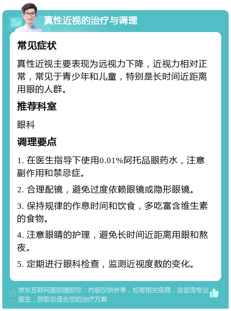 真性近视的治疗与调理 常见症状 真性近视主要表现为远视力下降，近视力相对正常，常见于青少年和儿童，特别是长时间近距离用眼的人群。 推荐科室 眼科 调理要点 1. 在医生指导下使用0.01%阿托品眼药水，注意副作用和禁忌症。 2. 合理配镜，避免过度依赖眼镜或隐形眼镜。 3. 保持规律的作息时间和饮食，多吃富含维生素的食物。 4. 注意眼睛的护理，避免长时间近距离用眼和熬夜。 5. 定期进行眼科检查，监测近视度数的变化。