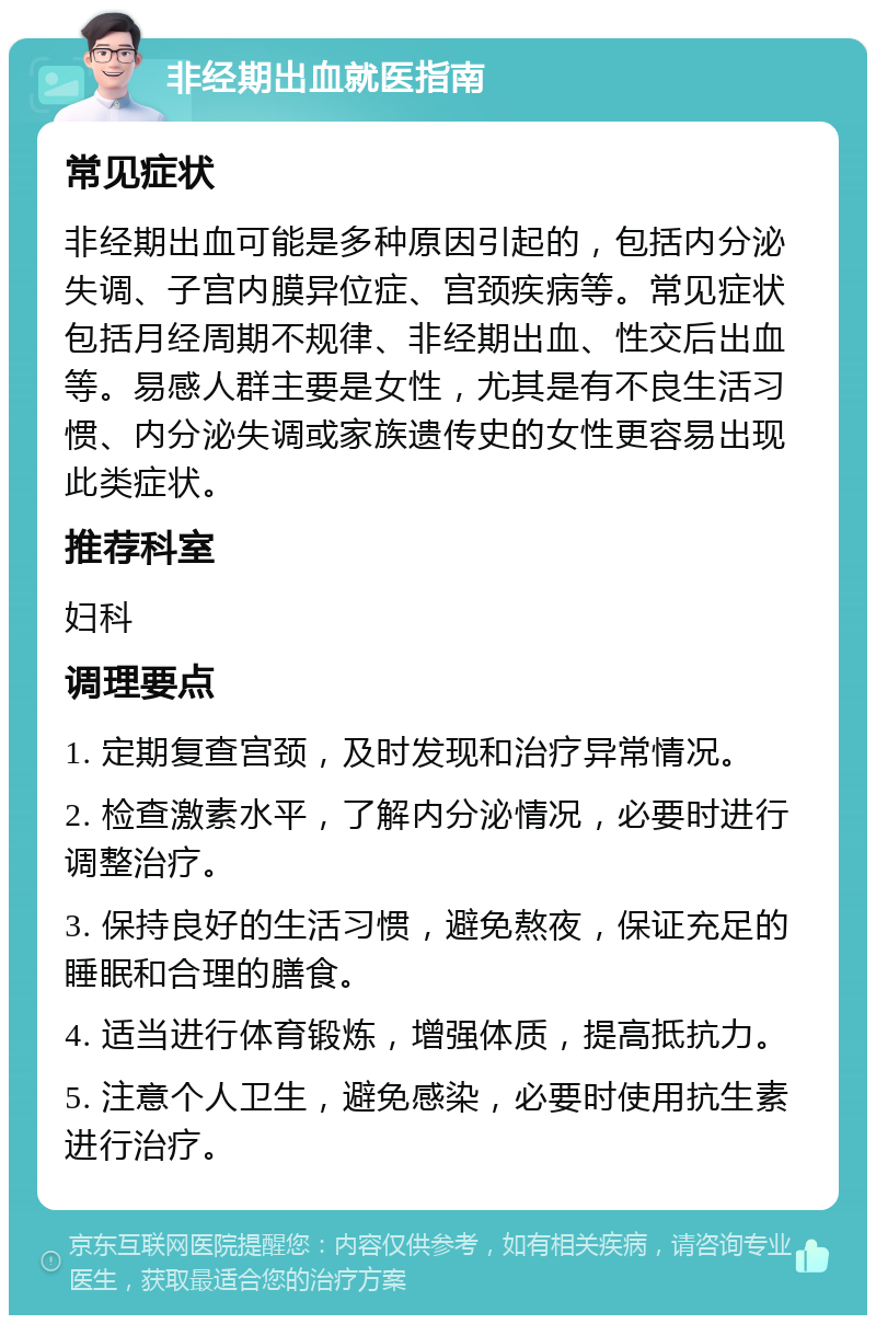 非经期出血就医指南 常见症状 非经期出血可能是多种原因引起的，包括内分泌失调、子宫内膜异位症、宫颈疾病等。常见症状包括月经周期不规律、非经期出血、性交后出血等。易感人群主要是女性，尤其是有不良生活习惯、内分泌失调或家族遗传史的女性更容易出现此类症状。 推荐科室 妇科 调理要点 1. 定期复查宫颈，及时发现和治疗异常情况。 2. 检查激素水平，了解内分泌情况，必要时进行调整治疗。 3. 保持良好的生活习惯，避免熬夜，保证充足的睡眠和合理的膳食。 4. 适当进行体育锻炼，增强体质，提高抵抗力。 5. 注意个人卫生，避免感染，必要时使用抗生素进行治疗。