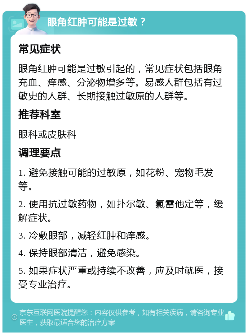 眼角红肿可能是过敏？ 常见症状 眼角红肿可能是过敏引起的，常见症状包括眼角充血、痒感、分泌物增多等。易感人群包括有过敏史的人群、长期接触过敏原的人群等。 推荐科室 眼科或皮肤科 调理要点 1. 避免接触可能的过敏原，如花粉、宠物毛发等。 2. 使用抗过敏药物，如扑尔敏、氯雷他定等，缓解症状。 3. 冷敷眼部，减轻红肿和痒感。 4. 保持眼部清洁，避免感染。 5. 如果症状严重或持续不改善，应及时就医，接受专业治疗。