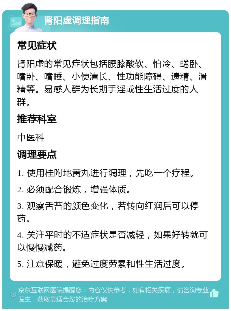 肾阳虚调理指南 常见症状 肾阳虚的常见症状包括腰膝酸软、怕冷、蜷卧、嗜卧、嗜睡、小便清长、性功能障碍、遗精、滑精等。易感人群为长期手淫或性生活过度的人群。 推荐科室 中医科 调理要点 1. 使用桂附地黄丸进行调理，先吃一个疗程。 2. 必须配合锻炼，增强体质。 3. 观察舌苔的颜色变化，若转向红润后可以停药。 4. 关注平时的不适症状是否减轻，如果好转就可以慢慢减药。 5. 注意保暖，避免过度劳累和性生活过度。