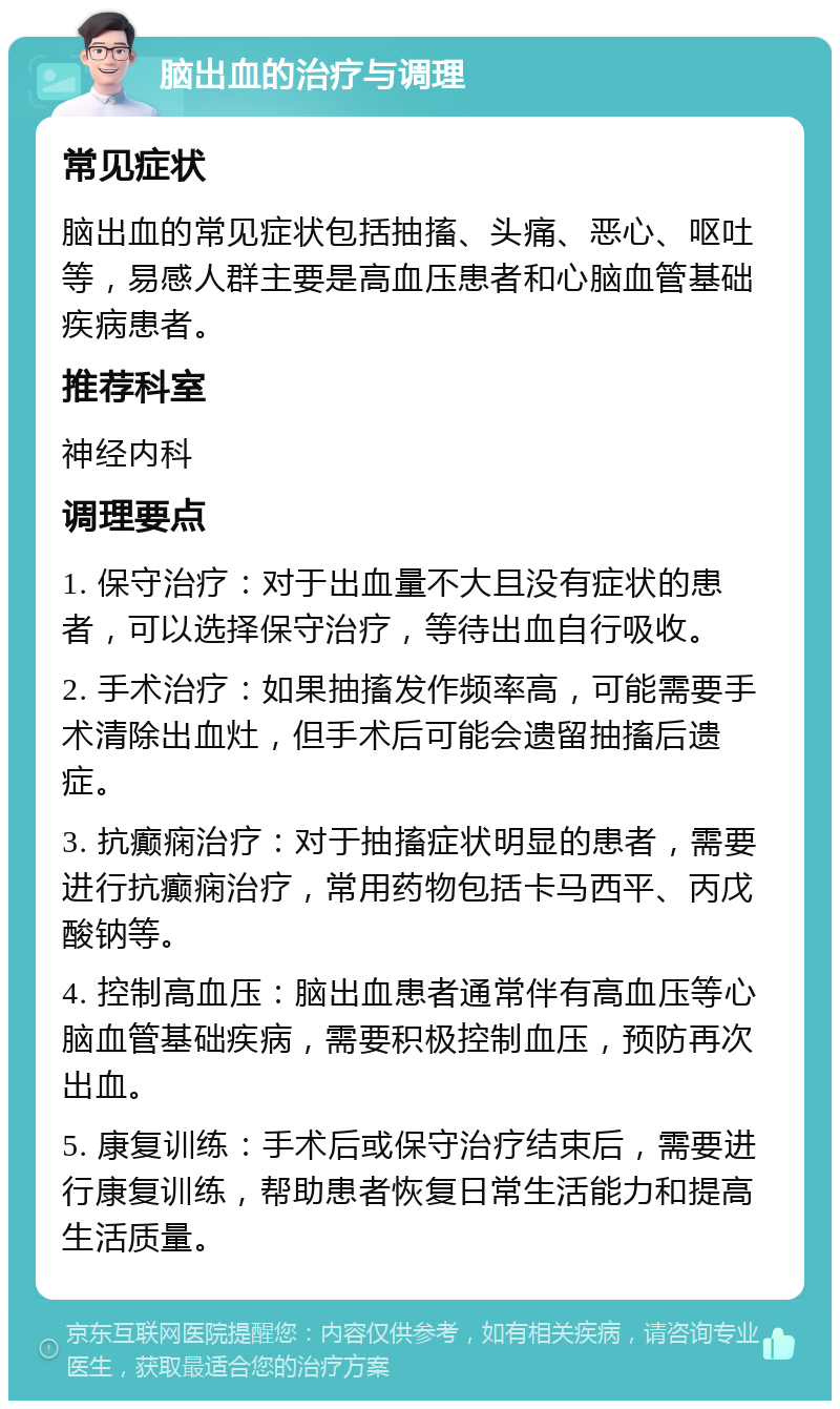 脑出血的治疗与调理 常见症状 脑出血的常见症状包括抽搐、头痛、恶心、呕吐等，易感人群主要是高血压患者和心脑血管基础疾病患者。 推荐科室 神经内科 调理要点 1. 保守治疗：对于出血量不大且没有症状的患者，可以选择保守治疗，等待出血自行吸收。 2. 手术治疗：如果抽搐发作频率高，可能需要手术清除出血灶，但手术后可能会遗留抽搐后遗症。 3. 抗癫痫治疗：对于抽搐症状明显的患者，需要进行抗癫痫治疗，常用药物包括卡马西平、丙戊酸钠等。 4. 控制高血压：脑出血患者通常伴有高血压等心脑血管基础疾病，需要积极控制血压，预防再次出血。 5. 康复训练：手术后或保守治疗结束后，需要进行康复训练，帮助患者恢复日常生活能力和提高生活质量。