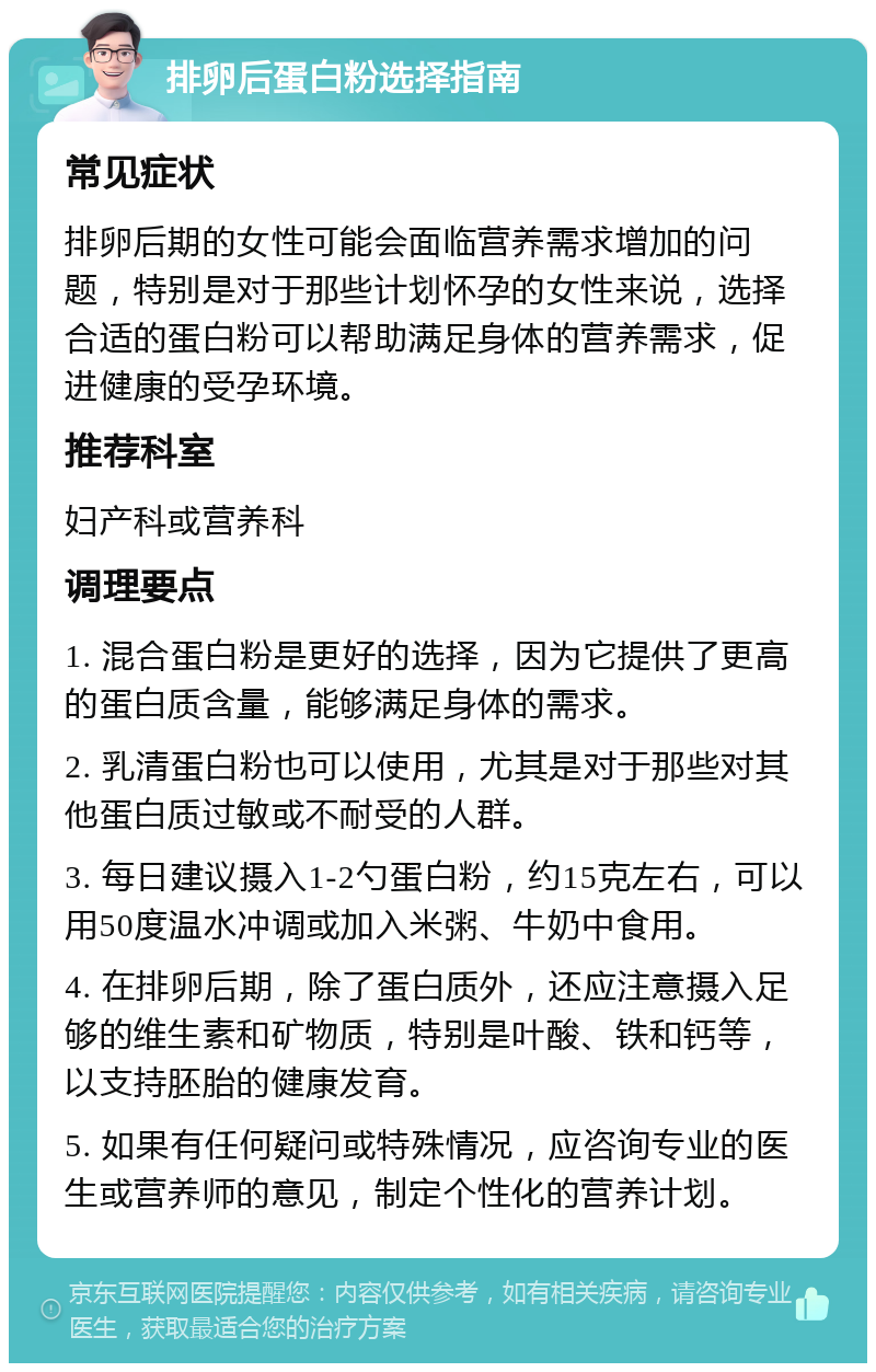 排卵后蛋白粉选择指南 常见症状 排卵后期的女性可能会面临营养需求增加的问题，特别是对于那些计划怀孕的女性来说，选择合适的蛋白粉可以帮助满足身体的营养需求，促进健康的受孕环境。 推荐科室 妇产科或营养科 调理要点 1. 混合蛋白粉是更好的选择，因为它提供了更高的蛋白质含量，能够满足身体的需求。 2. 乳清蛋白粉也可以使用，尤其是对于那些对其他蛋白质过敏或不耐受的人群。 3. 每日建议摄入1-2勺蛋白粉，约15克左右，可以用50度温水冲调或加入米粥、牛奶中食用。 4. 在排卵后期，除了蛋白质外，还应注意摄入足够的维生素和矿物质，特别是叶酸、铁和钙等，以支持胚胎的健康发育。 5. 如果有任何疑问或特殊情况，应咨询专业的医生或营养师的意见，制定个性化的营养计划。